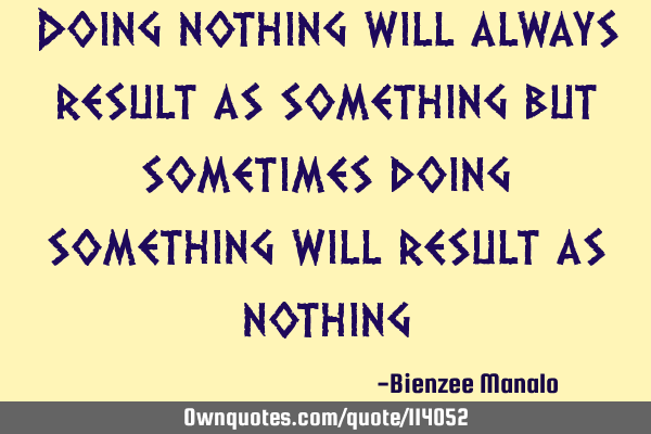 Doing nothing will always result as something but sometimes doing something will result as