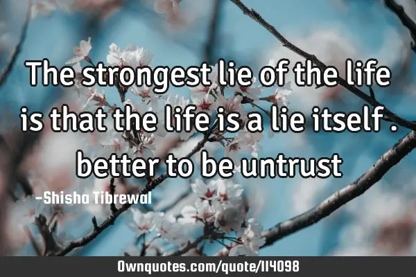 The strongest lie of the life is that the life is a lie itself . better to be