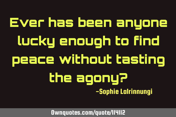Ever has been anyone lucky enough to find peace without tasting the agony?