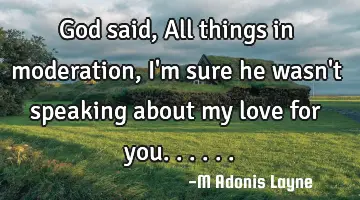 God said, All things in moderation, I'm sure he wasn't speaking about my love for you......