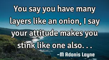 You say you have many layers like an onion, I say your attitude makes you stink like one also...