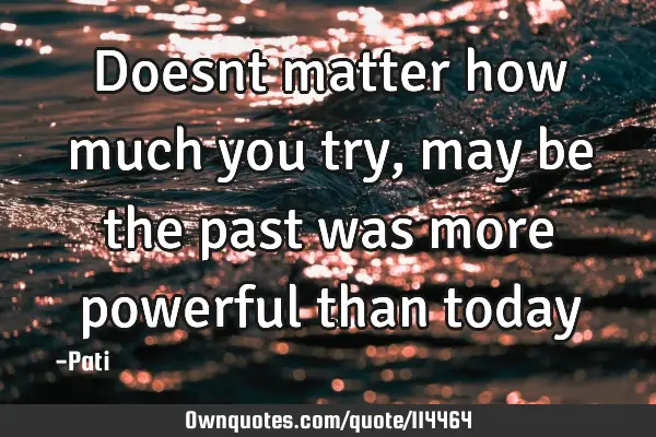Doesnt matter how much you try, may be the past was more powerful than