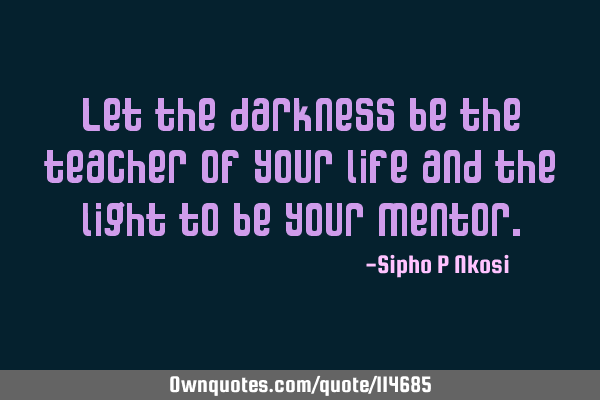 Let the darkness be the teacher of your life and the light to be your