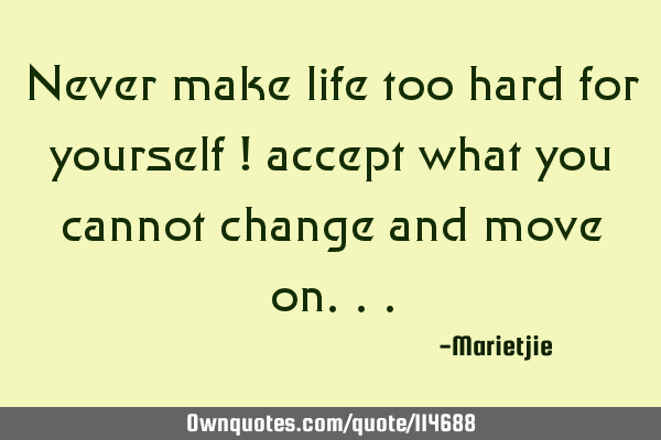Never make life too hard for yourself ! accept what you cannot change and move