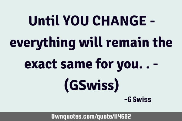 Until YOU CHANGE - everything will remain the exact same for you..- (GSwiss)