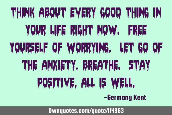 Think about every good thing in your life right now. Free yourself of worrying. Let go of the