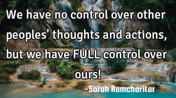 We have no control over other peoples’ thoughts and actions, but we have FULL control over ours!