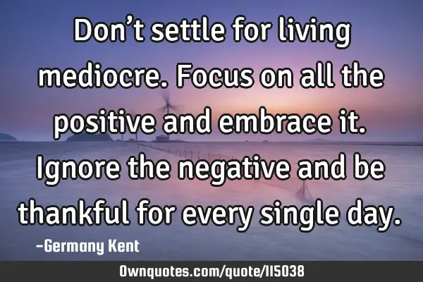 Don’t settle for living mediocre. Focus on all the positive and embrace it. Ignore the negative