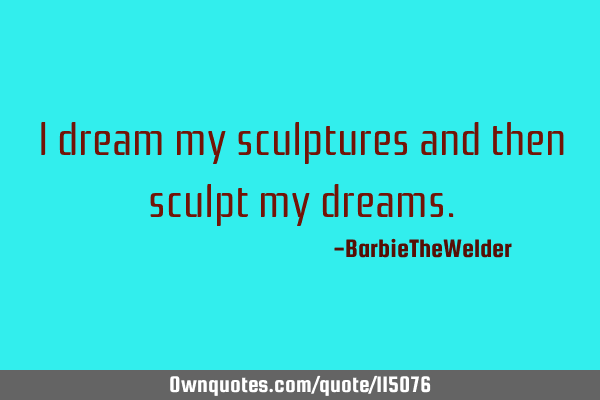 I dream my sculptures and then sculpt my