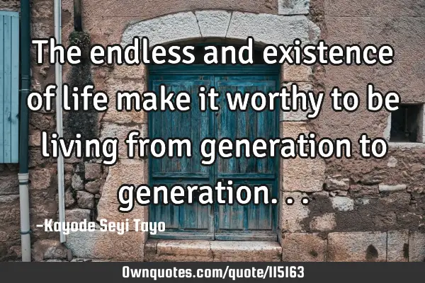 The endless and existence of life make it worthy to be living from generation to