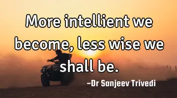 More intellient we become, less wise we shall be.