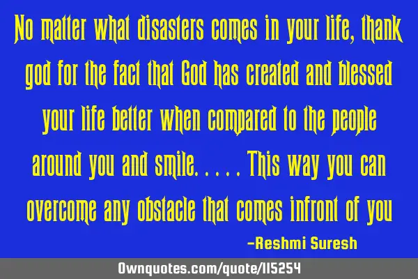No matter what disasters comes in your life,thank god for the fact that God has created and blessed