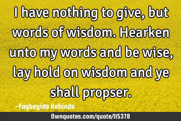 I have nothing to give,but words of wisdom. Hearken unto my words and be wise, lay hold on wisdom