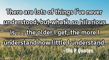There are lots of things I’ve never understood; but what’s so hilarious is ... the older I get,
