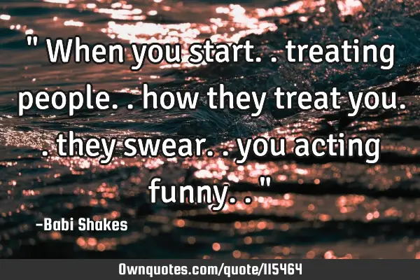 " When you start.. treating people.. how they treat you.. they swear.. you acting funny.. "