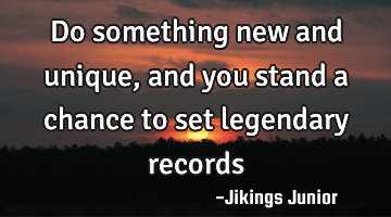 Do something new and unique, and you stand a chance to set legendary records