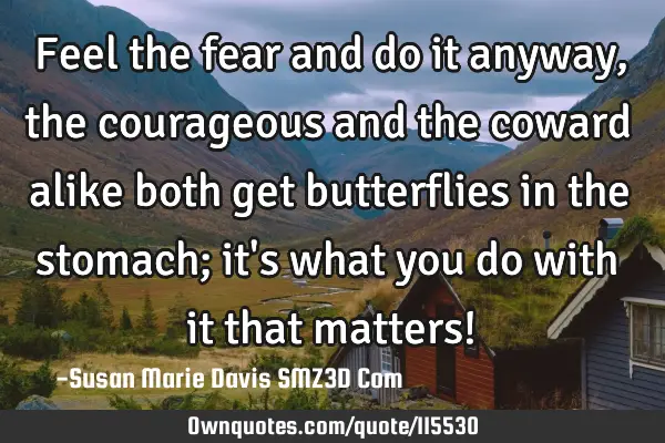 Feel the fear and do it anyway, the courageous and the coward alike both get butterflies in the