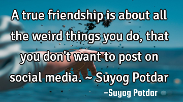 A true friendship is about all the weird things you do, that you don