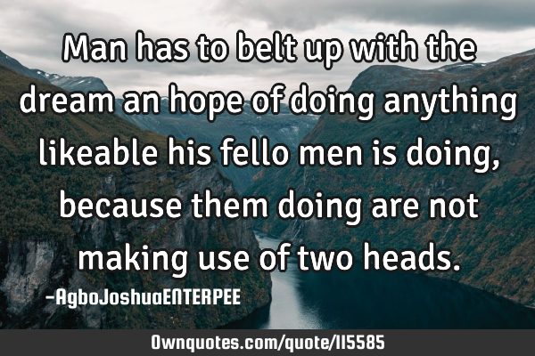 Man has to belt up with the dream an hope of doing anything likeable his fello men is doing,