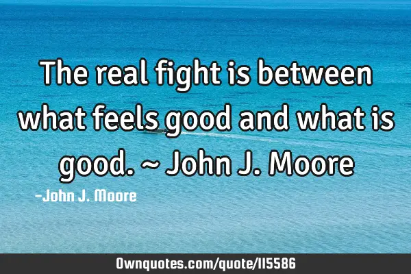 The real fight is between what feels good and what is good. ~ John J. M