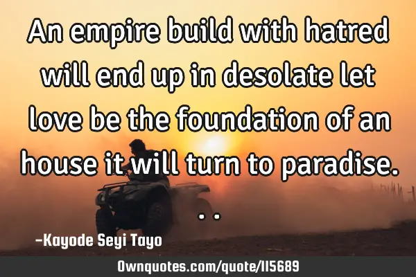 An empire build with hatred will end up in desolate let love be the foundation of an house it will