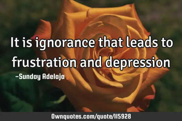 It is ignorance that leads to frustration and