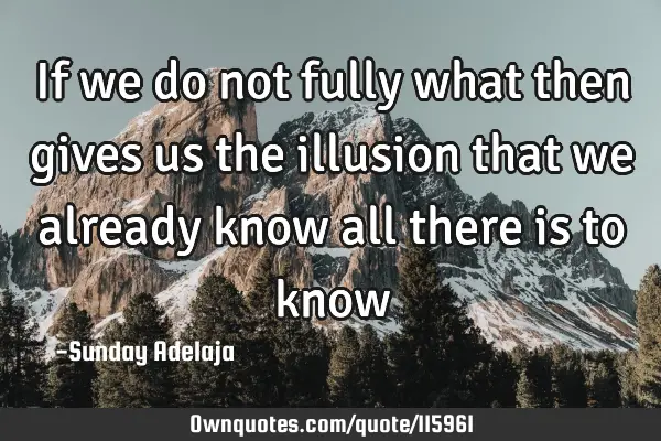 If we do not fully what then gives us the illusion that we already know all there is to