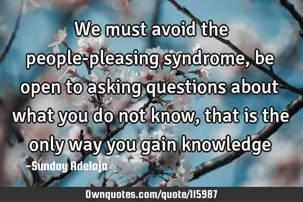 We must avoid the people-pleasing syndrome, be open to asking questions about what you do not know,