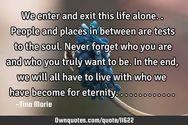 We enter and exit this life alone..people and places in between are tests to the soul. Never forget