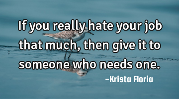 If you really hate your job that much, then give it to someone who needs one.