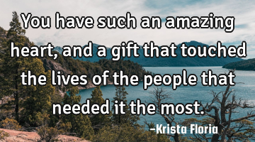 You have such an amazing heart, and a gift that touched the lives of the people that needed it the