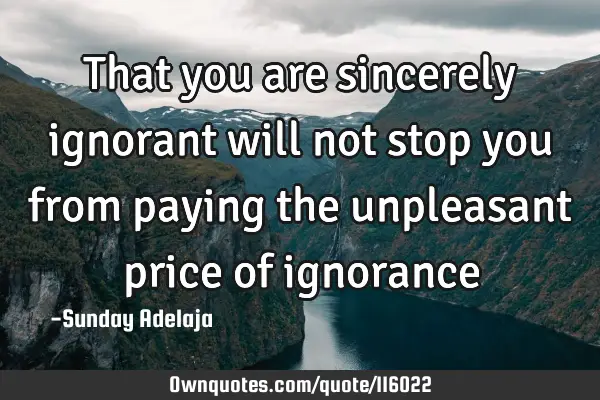 That you are sincerely ignorant will not stop you from paying the unpleasant price of