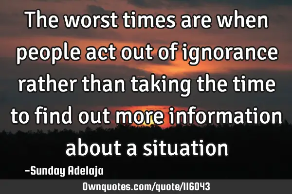 The worst times are when people act out of ignorance rather than taking the time to find out more