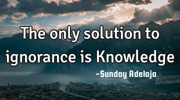 The only solution to ignorance is Knowledge