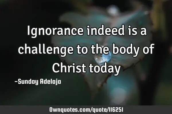 Ignorance indeed is a challenge to the body of Christ