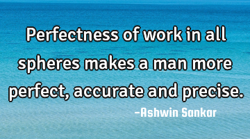 Perfectness of work in all spheres makes a man more perfect, accurate and precise.