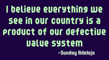 I believe everything we see in our country is a product of our defective value system