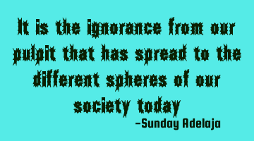 It is the ignorance from our pulpit that has spread to the different spheres of our society today