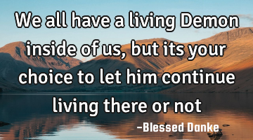 We all have a living Demon inside of us, but its your choice to let him continue living there or not