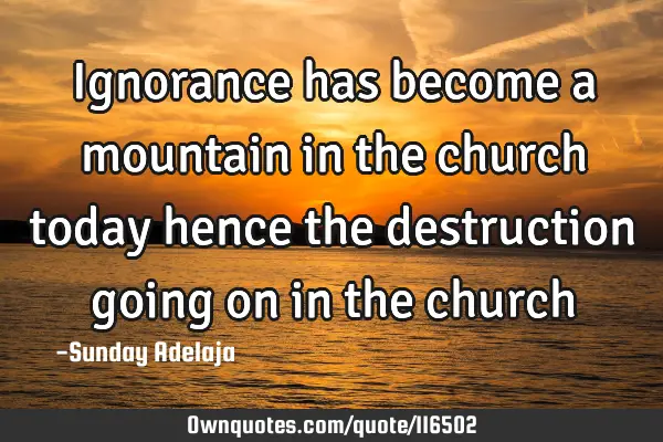 Ignorance has become a mountain in the church today hence the destruction going on in the