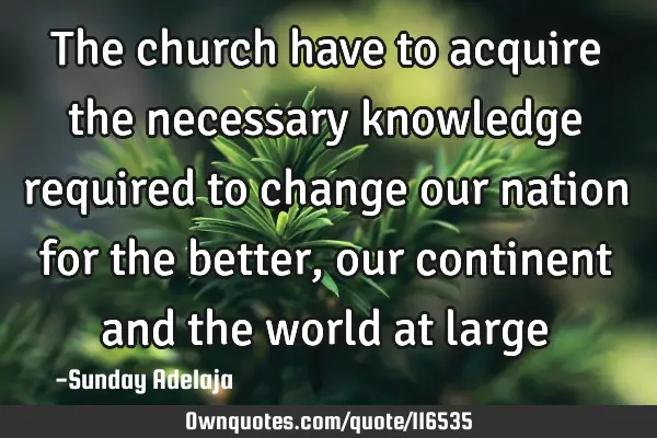 The church have to acquire the necessary knowledge required to change our nation for the better,
