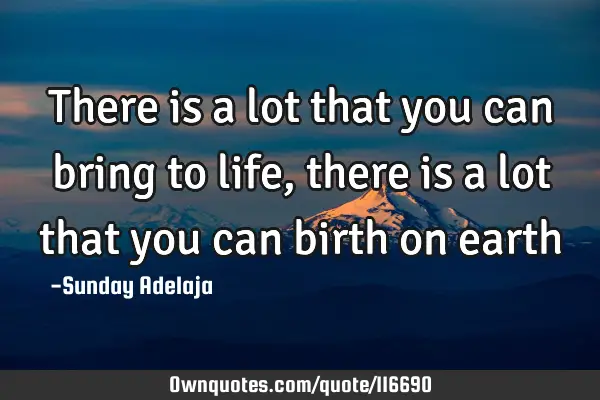 There is a lot that you can bring to life, there is a lot that you can birth on