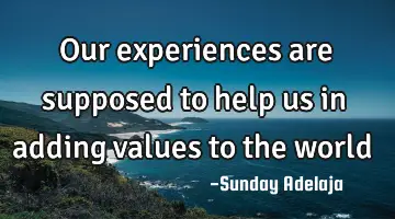 Our experiences are supposed to help us in adding values to the world