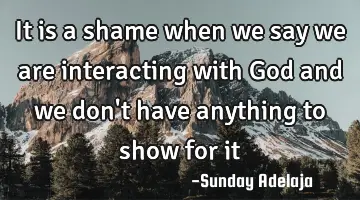 It is a shame when we say we are interacting with God and we don't have anything to show for it
