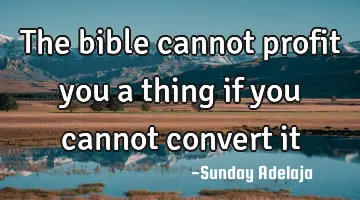The bible cannot profit you a thing if you cannot convert it