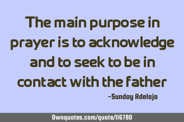 The main purpose in prayer is to acknowledge and to seek to be in contact with the