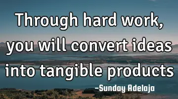 Through hard work, you will convert ideas into tangible products