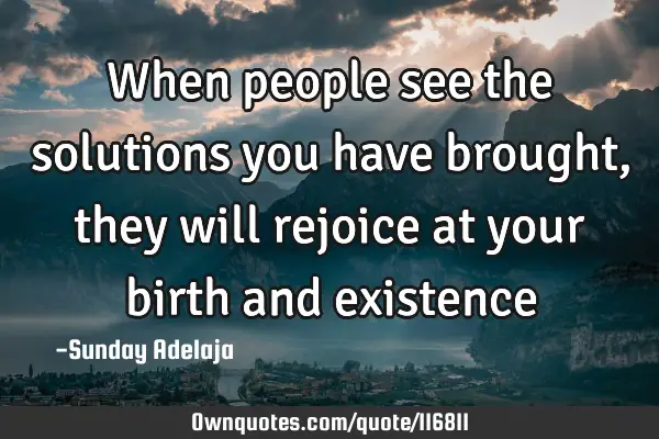 When people see the solutions you have brought, they will rejoice at your birth and
