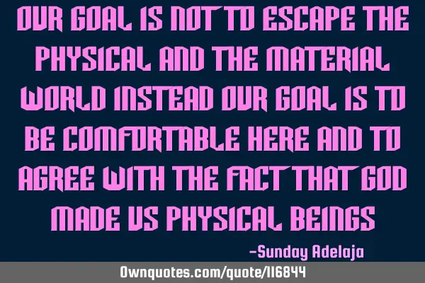 Our goal is not to escape the physical and the material world instead our goal is to be comfortable