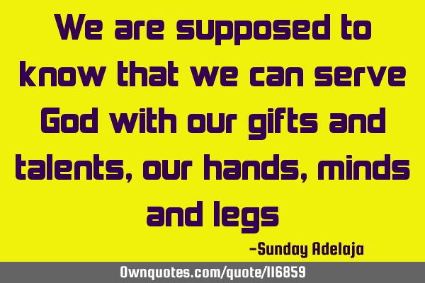 We are supposed to know that we can serve God with our gifts and talents, our hands, minds and